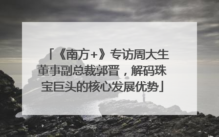 《南方+》专访周大生董事副总裁郭晋，解码珠宝巨头的核心发展优势